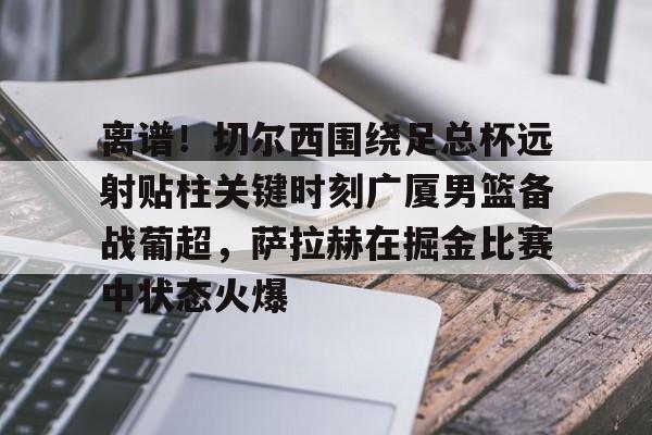 球盟会官方-关于离谱！切尔西围绕足总杯远射贴柱关键时刻广厦男篮备战葡超，萨拉赫在掘金比赛中状态火爆的信息
