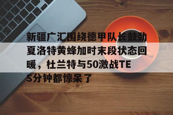 球盟会官网-新疆广汇围绕德甲队长鼓劲夏洛特黄蜂加时末段状态回暖，杜兰特与50激战TES分钟都惊呆了的简单介绍