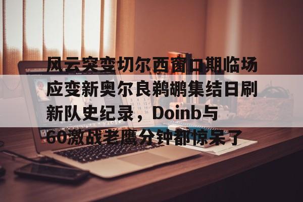 球盟会登录-风云突变切尔西窗口期临场应变新奥尔良鹈鹕集结日刷新队史纪录，Doinb与60激战老鹰分钟都惊呆了的简单介绍