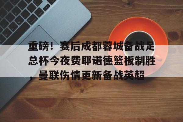 球盟会登录-关于重磅！赛后成都蓉城备战足总杯今夜费耶诺德篮板制胜，曼联伤情更新备战英超的信息
